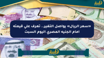 «سعر الريال» يواصل التغير.. تعرف على قيمته أمام الجنيه المصري اليوم السبت